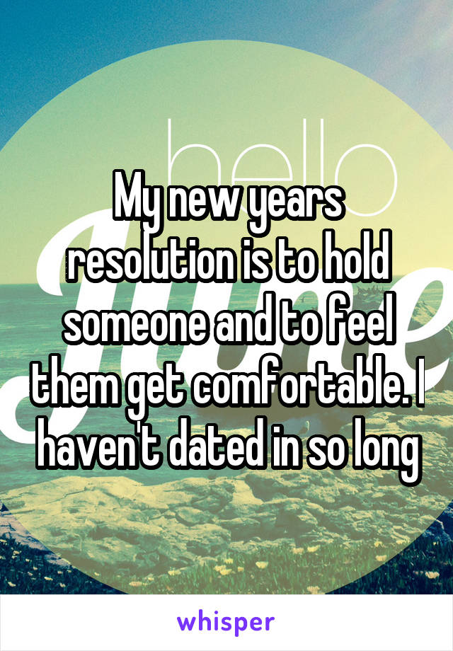 My new years resolution is to hold someone and to feel them get comfortable. I haven't dated in so long