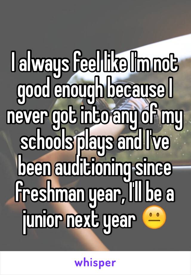 I always feel like I'm not good enough because I never got into any of my schools plays and I've been auditioning since freshman year, I'll be a junior next year 😐