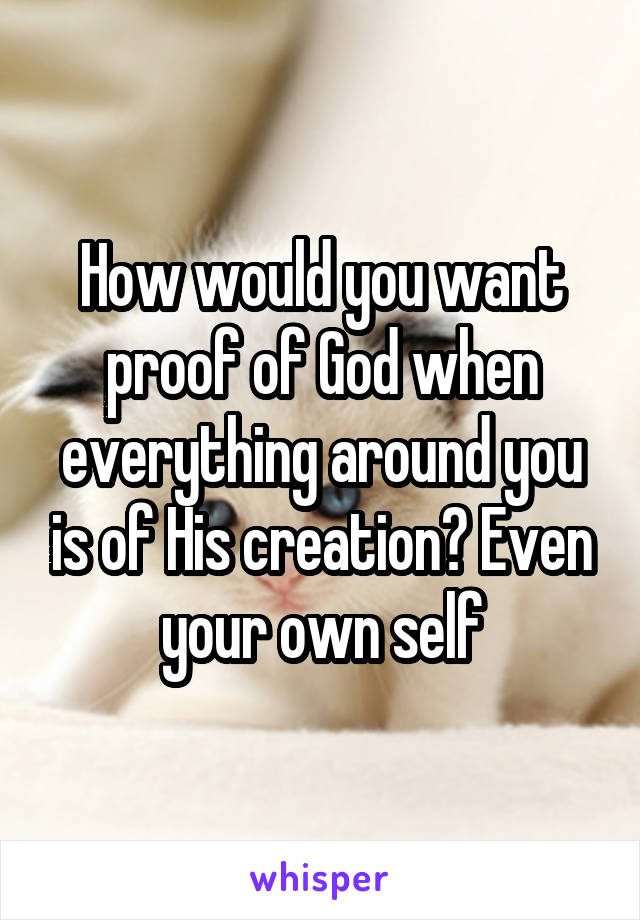 How would you want proof of God when everything around you is of His creation? Even your own self