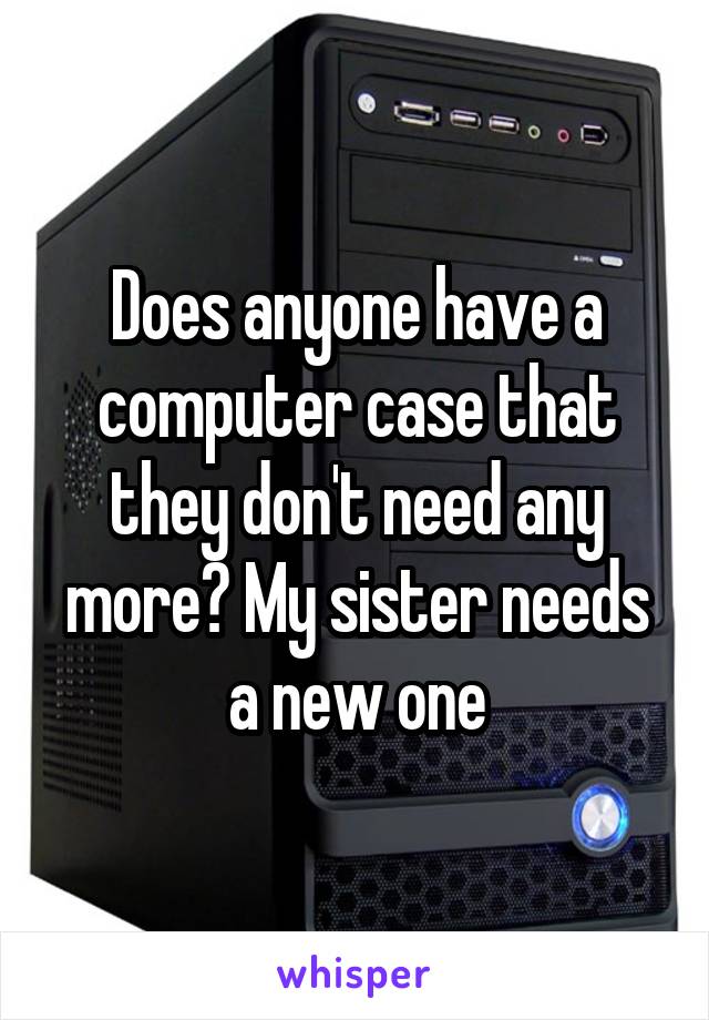 Does anyone have a computer case that they don't need any more? My sister needs a new one