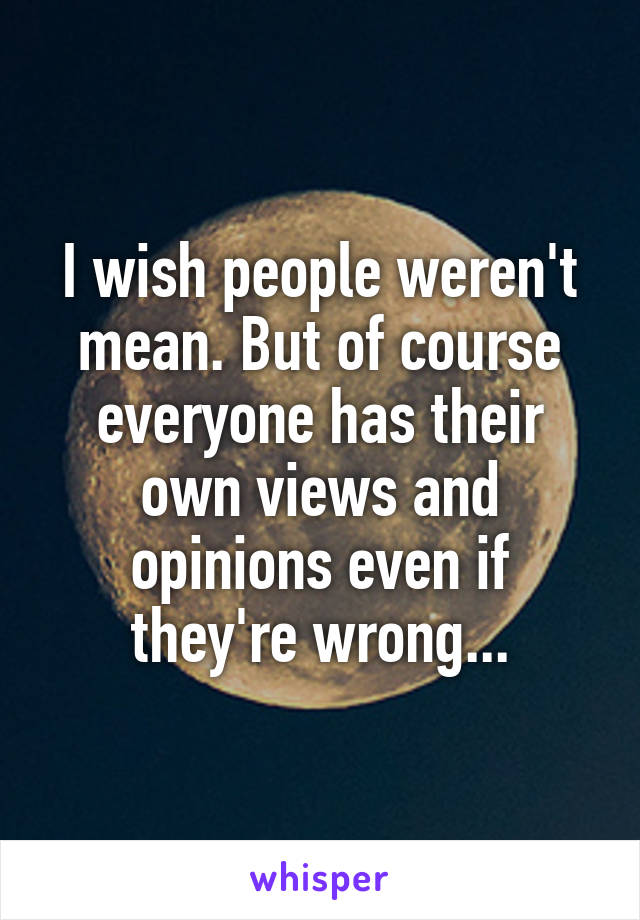 I wish people weren't mean. But of course everyone has their own views and opinions even if they're wrong...