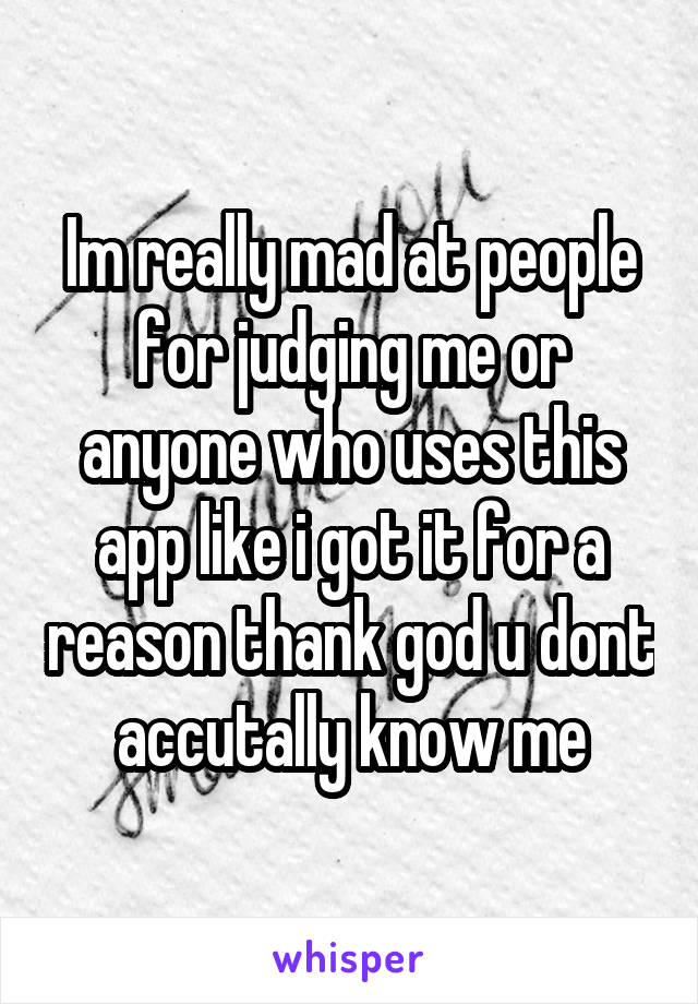 Im really mad at people for judging me or anyone who uses this app like i got it for a reason thank god u dont accutally know me