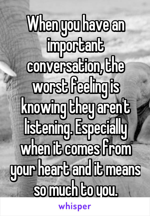 When you have an important conversation, the worst feeling is knowing they aren't listening. Especially when it comes from your heart and it means so much to you.