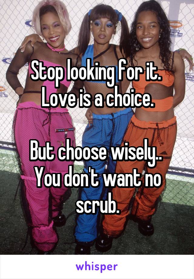 Stop looking for it. 
Love is a choice.

But choose wisely.. 
You don't want no scrub.