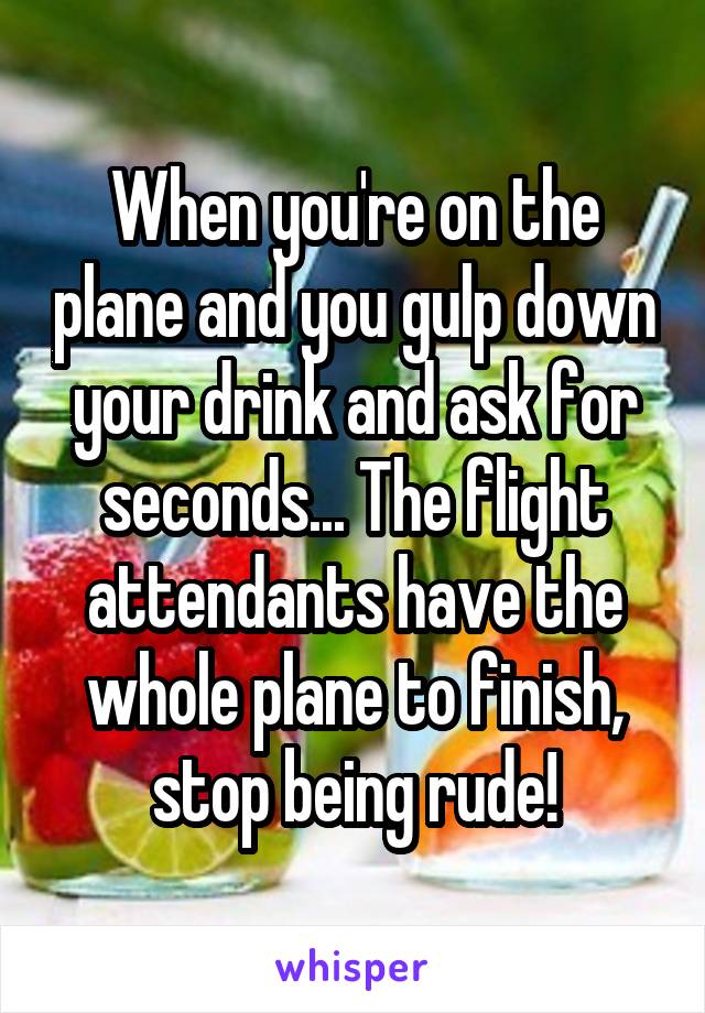 When you're on the plane and you gulp down your drink and ask for seconds... The flight attendants have the whole plane to finish, stop being rude!