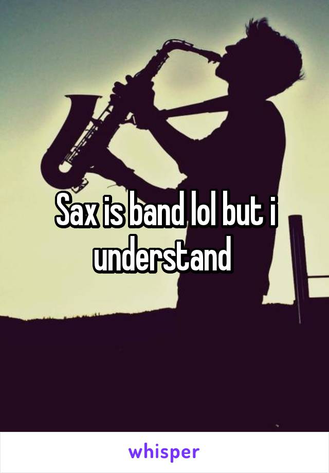 Sax is band lol but i understand 