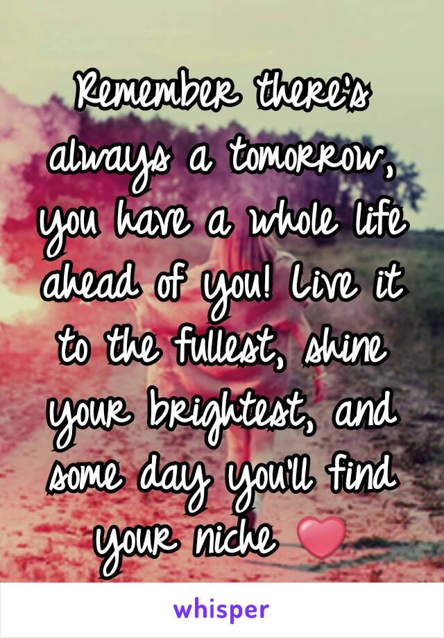 Remember there's always a tomorrow, you have a whole life ahead of you! Live it to the fullest, shine your brightest, and some day you'll find your niche ❤