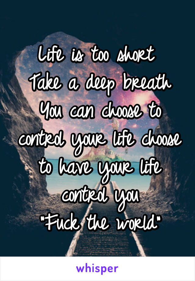 Life is too short 
Take a deep breath
You can choose to control your life choose to have your life control you
"Fuck the world"