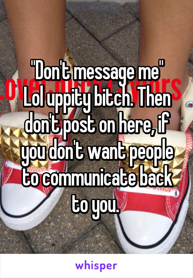 "Don't message me"
Lol uppity bitch. Then don't post on here, if you don't want people to communicate back to you. 