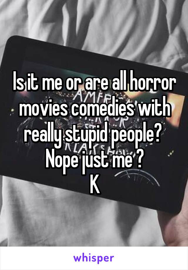 Is it me or are all horror movies comedies with really stupid people? 
Nope just me ?
K