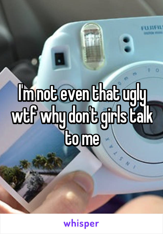 I'm not even that ugly wtf why don't girls talk to me