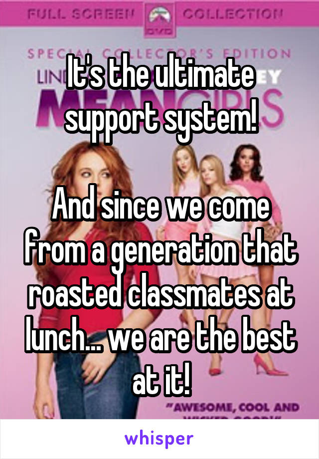 It's the ultimate support system!

And since we come from a generation that roasted classmates at lunch... we are the best at it!