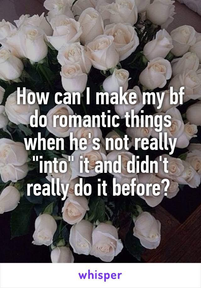 How can I make my bf do romantic things when he's not really "into" it and didn't really do it before? 