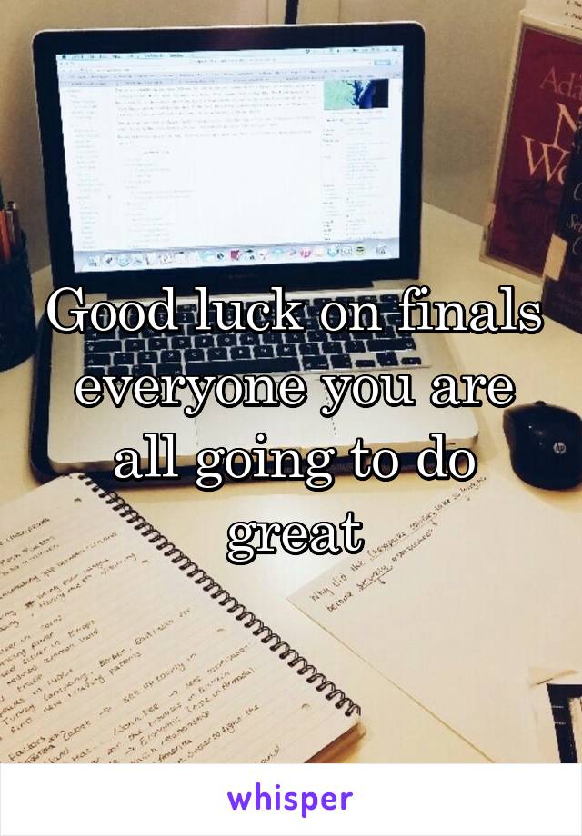 Good luck on finals everyone you are all going to do great