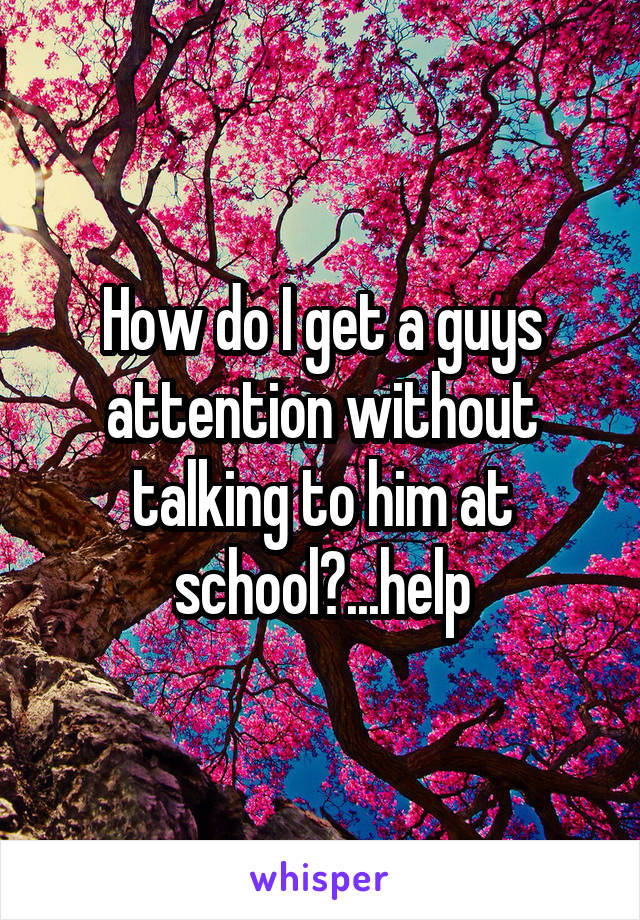 How do I get a guys attention without talking to him at school?...help