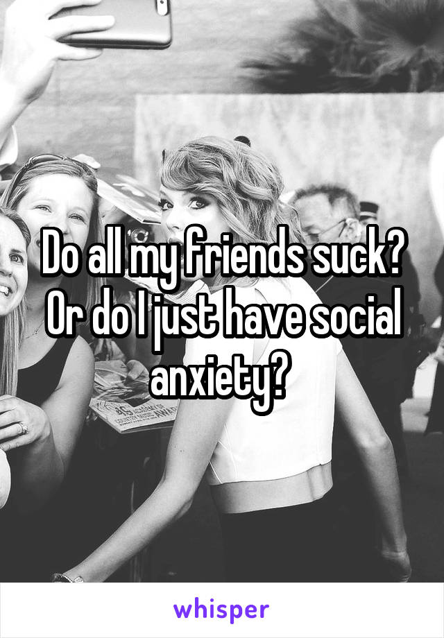 Do all my friends suck? Or do I just have social anxiety? 