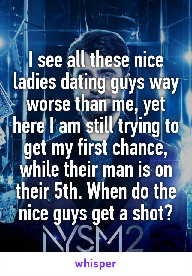 I see all these nice ladies dating guys way worse than me, yet here I am still trying to get my first chance, while their man is on their 5th. When do the nice guys get a shot?