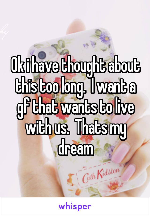 Ok i have thought about this too long.  I want a gf that wants to live with us.  Thats my dream