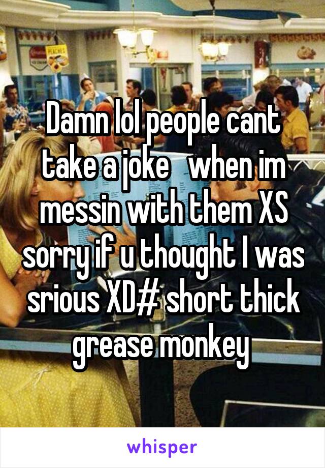 Damn lol people cant take a joke   when im messin with them XS sorry if u thought I was srious XD# short thick grease monkey 