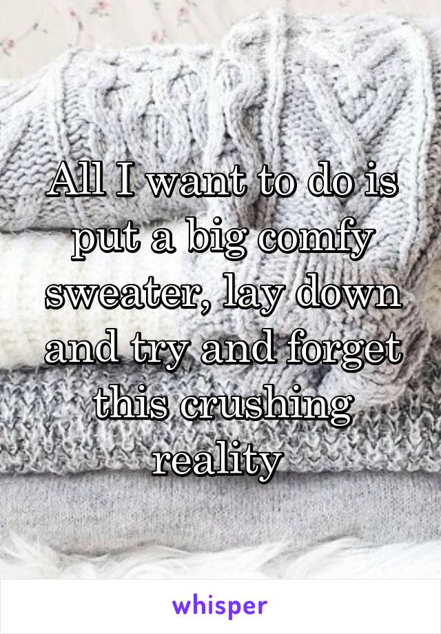 All I want to do is put a big comfy sweater, lay down and try and forget this crushing reality 