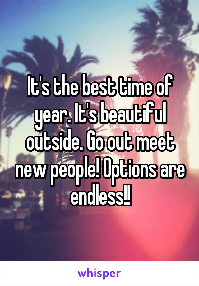 It's the best time of year. It's beautiful outside. Go out meet new people! Options are endless!!