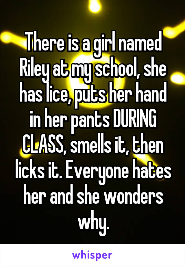 There is a girl named Riley at my school, she has lice, puts her hand in her pants DURING CLASS, smells it, then licks it. Everyone hates her and she wonders why.