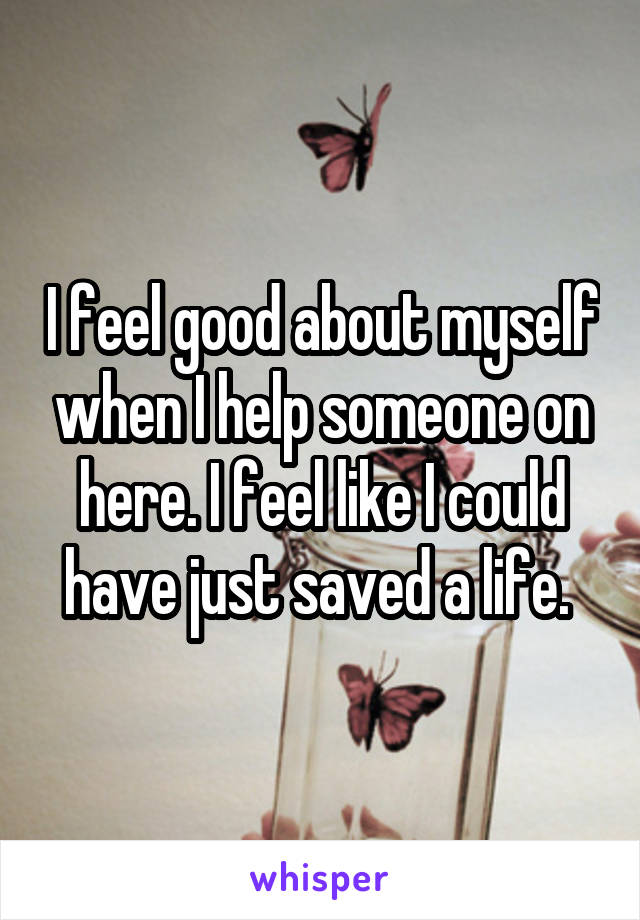 I feel good about myself when I help someone on here. I feel like I could have just saved a life. 