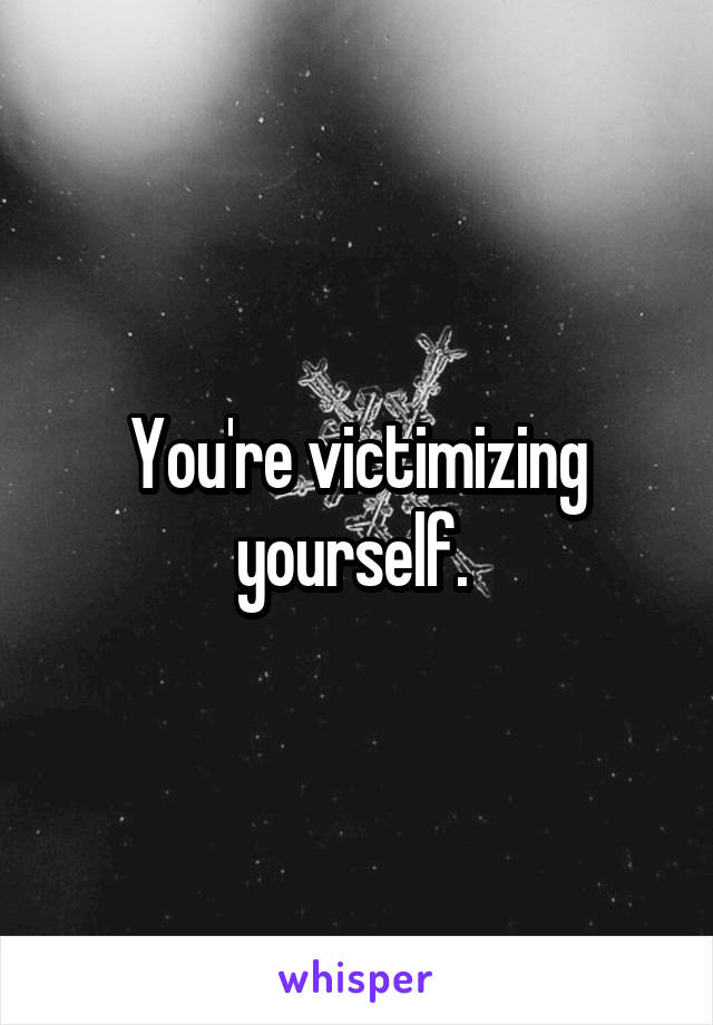 You're victimizing yourself. 