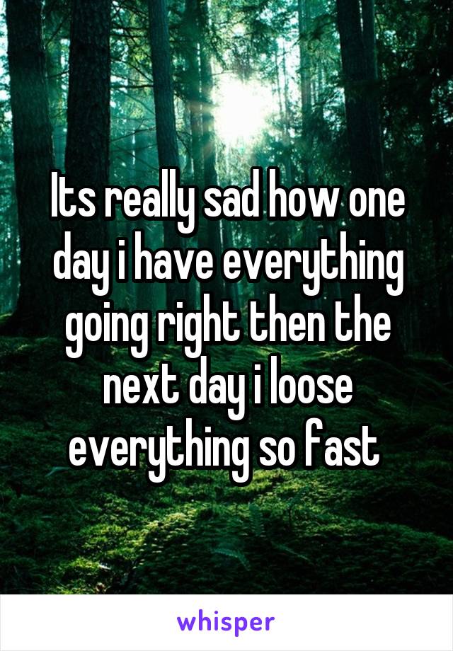 Its really sad how one day i have everything going right then the next day i loose everything so fast 