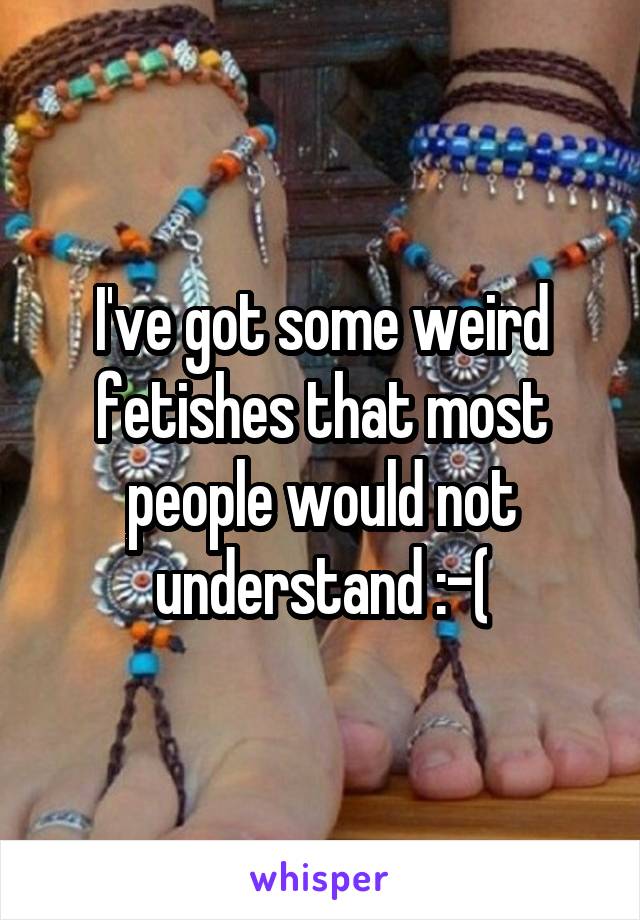 I've got some weird fetishes that most people would not understand :-(