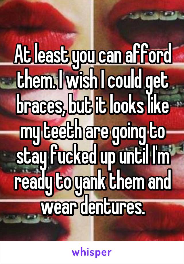 At least you can afford them. I wish I could get braces, but it looks like my teeth are going to stay fucked up until I'm ready to yank them and wear dentures.