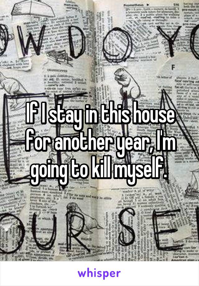 If I stay in this house for another year, I'm going to kill myself. 