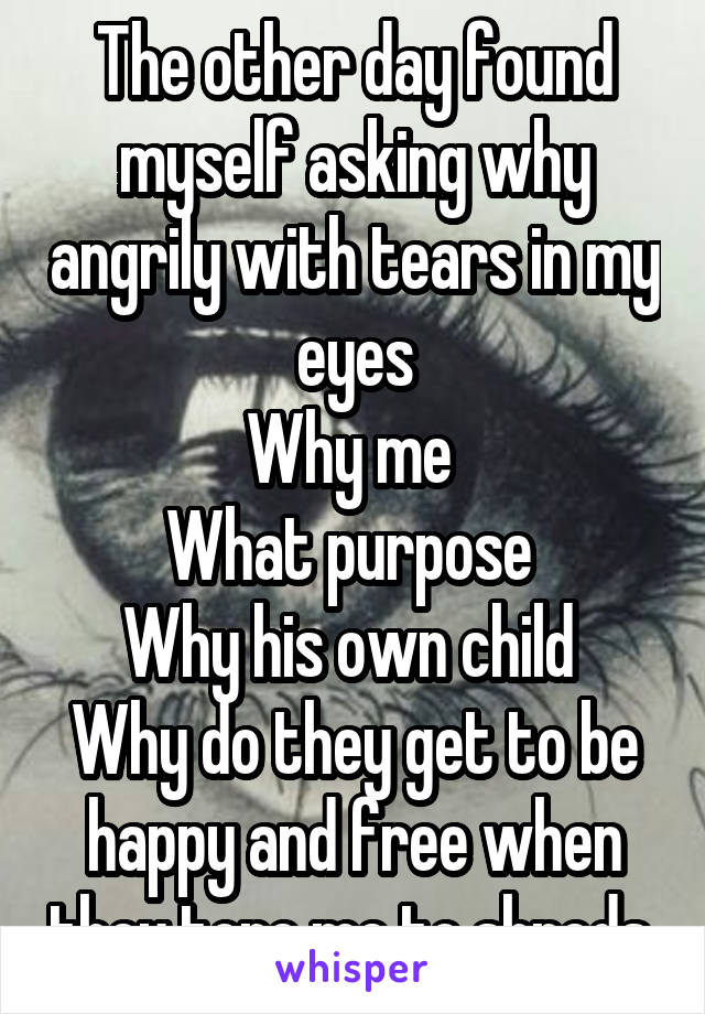 The other day found myself asking why angrily with tears in my eyes
Why me 
What purpose 
Why his own child 
Why do they get to be happy and free when they tore me to shreds 