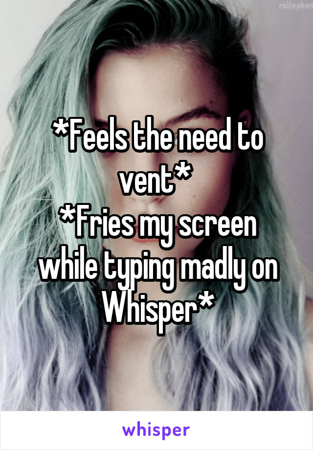 *Feels the need to vent* 
*Fries my screen while typing madly on Whisper*