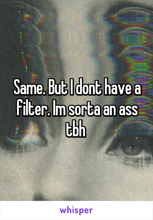 Same. But I dont have a filter. Im sorta an ass tbh 