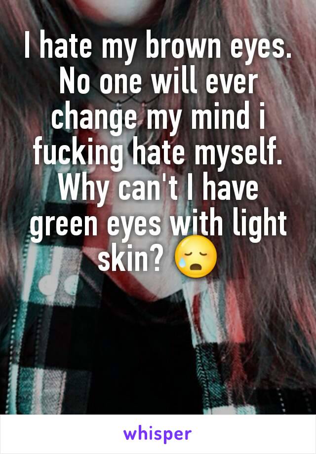 I hate my brown eyes. No one will ever change my mind i fucking hate myself. Why can't I have green eyes with light skin? 😥