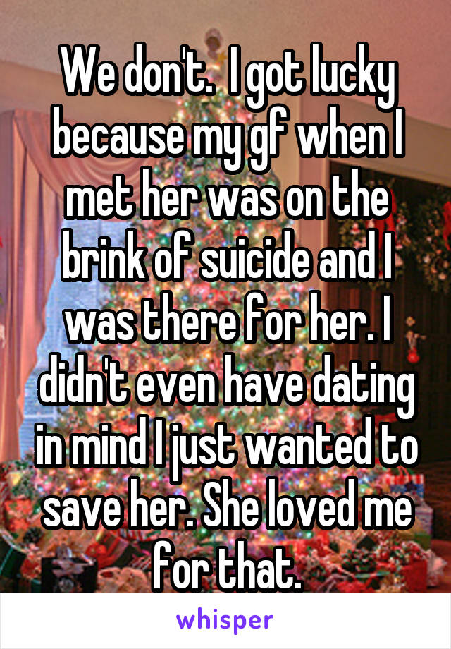 We don't.  I got lucky because my gf when I met her was on the brink of suicide and I was there for her. I didn't even have dating in mind I just wanted to save her. She loved me for that.