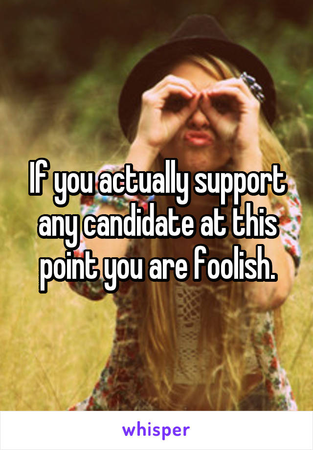 If you actually support any candidate at this point you are foolish.