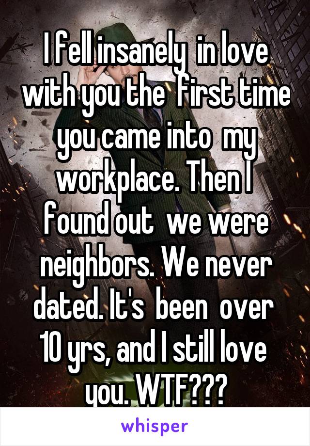 I fell insanely  in love with you the  first time you came into  my workplace. Then I  found out  we were neighbors. We never dated. It's  been  over  10 yrs, and I still love  you. WTF???