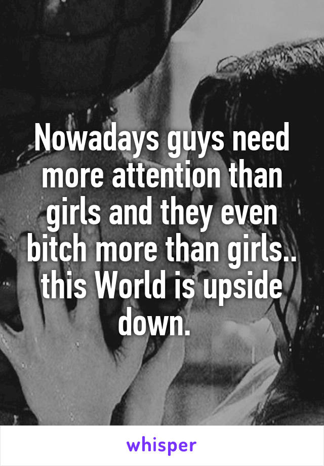 Nowadays guys need more attention than girls and they even bitch more than girls.. this World is upside down.  