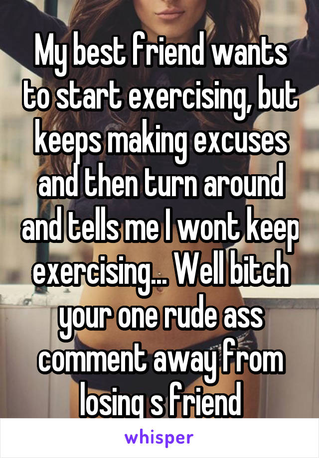 My best friend wants to start exercising, but keeps making excuses and then turn around and tells me I wont keep exercising... Well bitch your one rude ass comment away from losing s friend