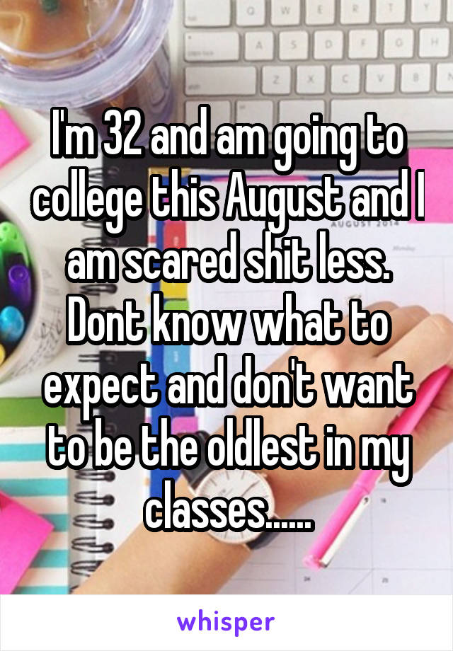 I'm 32 and am going to college this August and I am scared shit less. Dont know what to expect and don't want to be the oldlest in my classes......