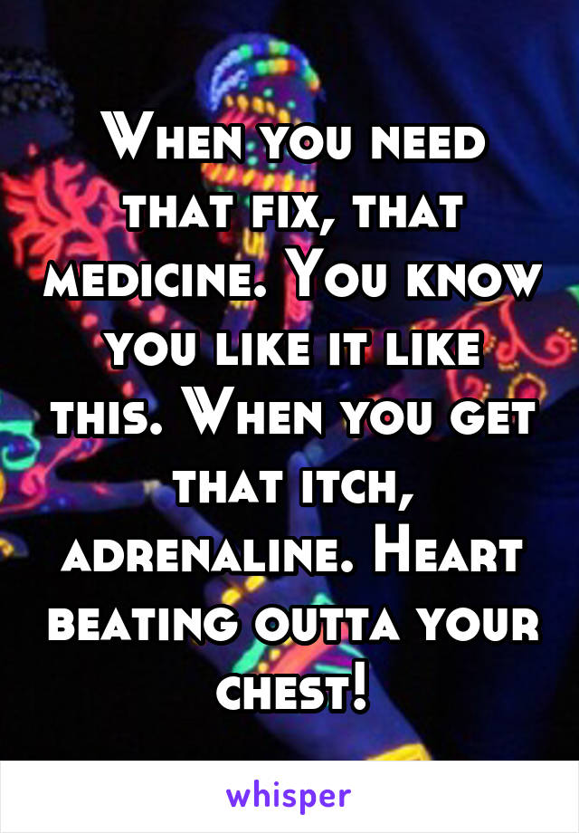 When you need that fix, that medicine. You know you like it like this. When you get that itch, adrenaline. Heart beating outta your chest!