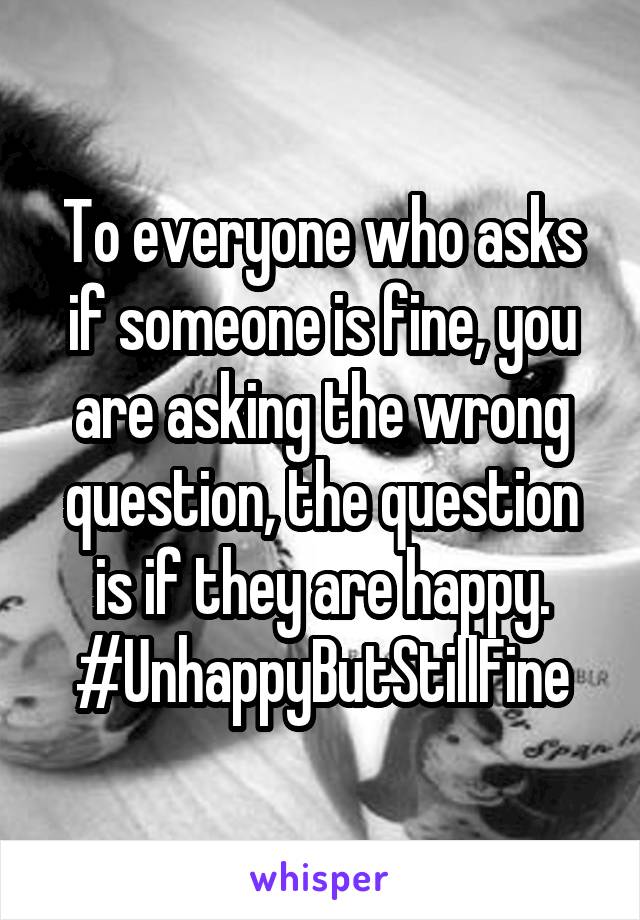 To everyone who asks if someone is fine, you are asking the wrong question, the question is if they are happy. #UnhappyButStillFine