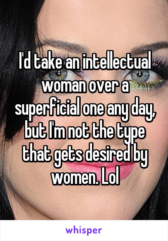 I'd take an intellectual woman over a superficial one any day, but I'm not the type that gets desired by women. Lol