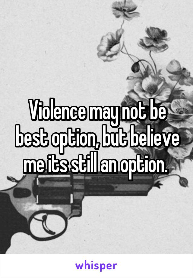 Violence may not be best option, but believe me its still an option. 