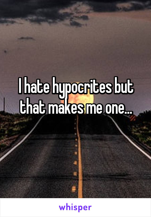 I hate hypocrites but that makes me one...
