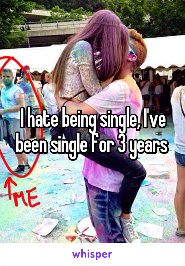 I hate being single, I've been single for 3 years 