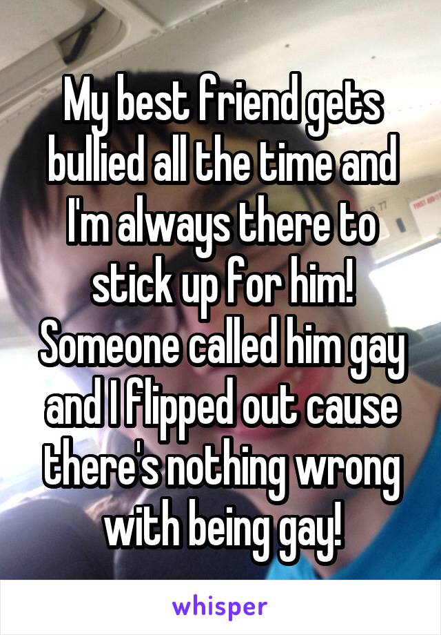My best friend gets bullied all the time and I'm always there to stick up for him! Someone called him gay and I flipped out cause there's nothing wrong with being gay!