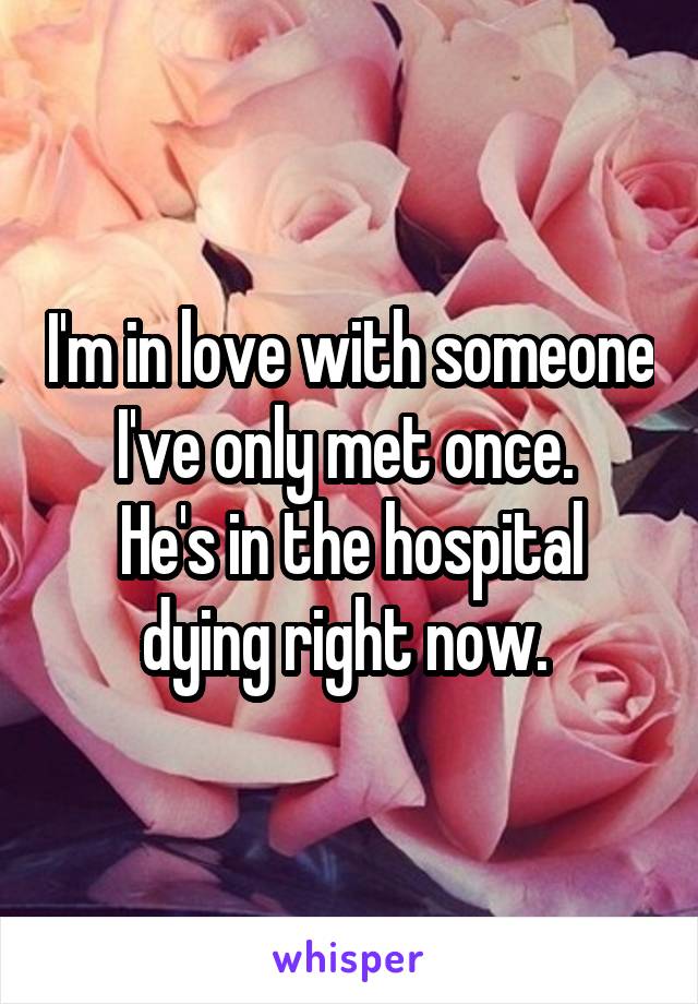 I'm in love with someone I've only met once. 
He's in the hospital dying right now. 